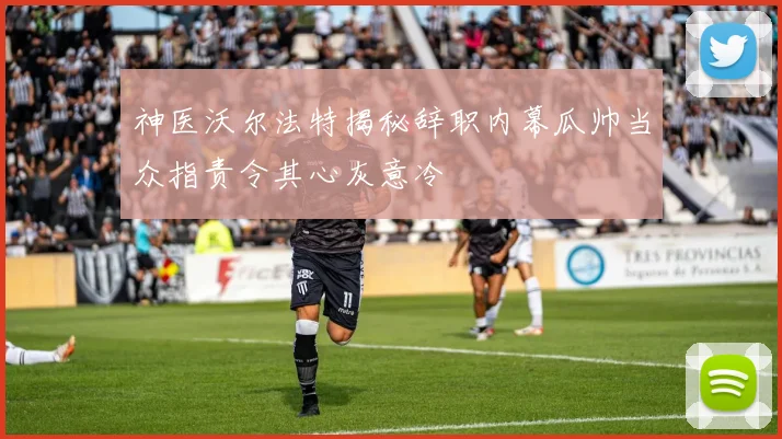 神医沃尔法特揭秘辞职内幕瓜帅当众指责令其心灰意冷