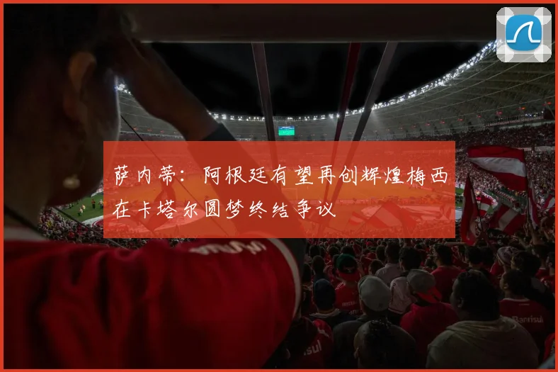 萨内蒂：阿根廷有望再创辉煌梅西在卡塔尔圆梦终结争议
