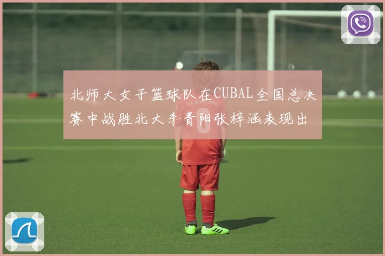 北师大女子篮球队在CUBAL全国总决赛中战胜北大李青阳张梓涵表现出色助力胜利