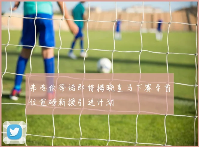 弗洛伦蒂诺即将揭晓皇马下赛季首位重磅新援引进计划