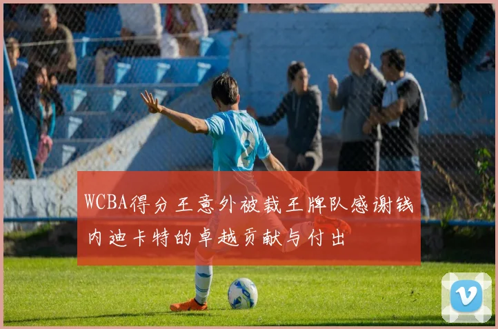 WCBA得分王意外被裁王牌队感谢钱内迪卡特的卓越贡献与付出