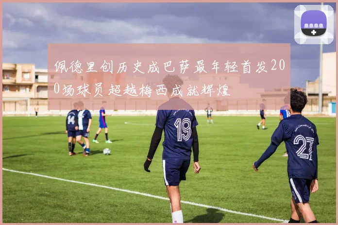 佩德里创历史成巴萨最年轻首发200场球员超越梅西成就辉煌