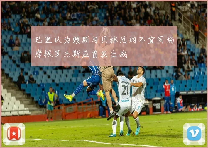 巴里认为赖斯与贝林厄姆不宜同场摩根罗杰斯应首发出战
