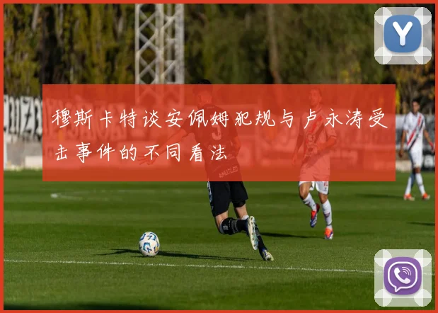 穆斯卡特谈安佩姆犯规与卢永涛受击事件的不同看法