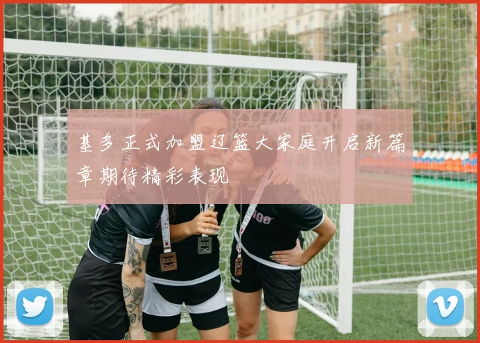 基多正式加盟辽篮大家庭开启新篇章期待精彩表现