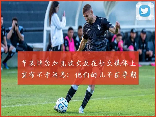 节哀悼念加克波女友在社交媒体上宣布不幸消息：他们的儿子在孕期夭折