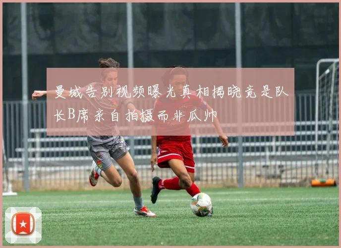 曼城告别视频曝光真相揭晓竟是队长B席亲自拍摄而非瓜帅