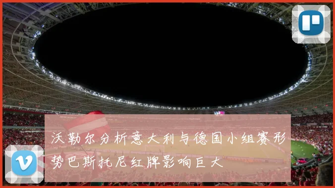 沃勒尔分析意大利与德国小组赛形势巴斯托尼红牌影响巨大