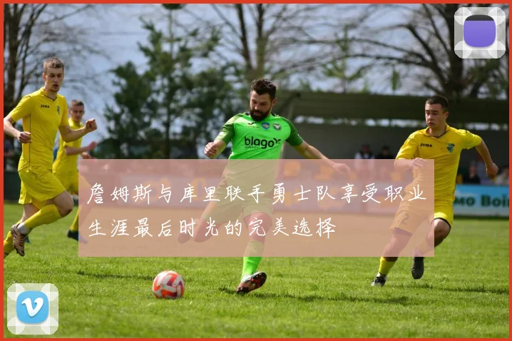 詹姆斯与库里联手勇士队享受职业生涯最后时光的完美选择