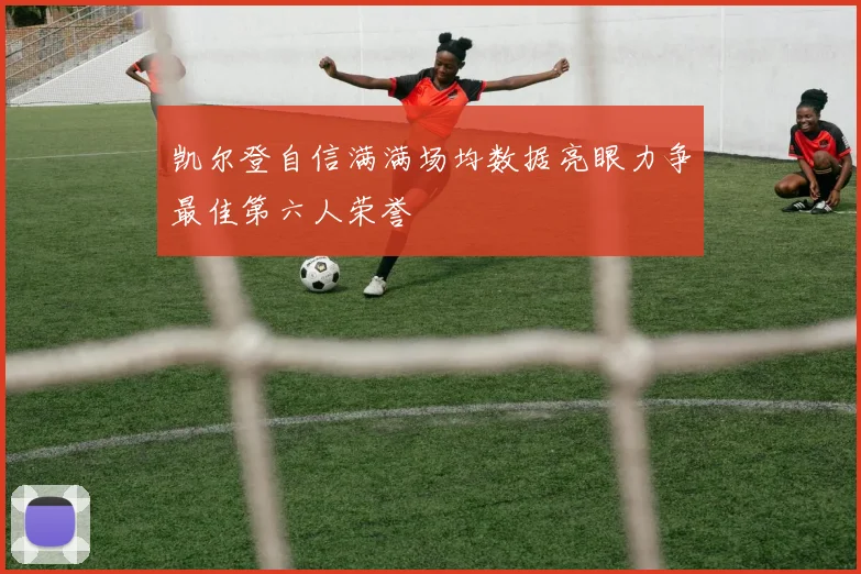 凯尔登自信满满场均数据亮眼力争最佳第六人荣誉
