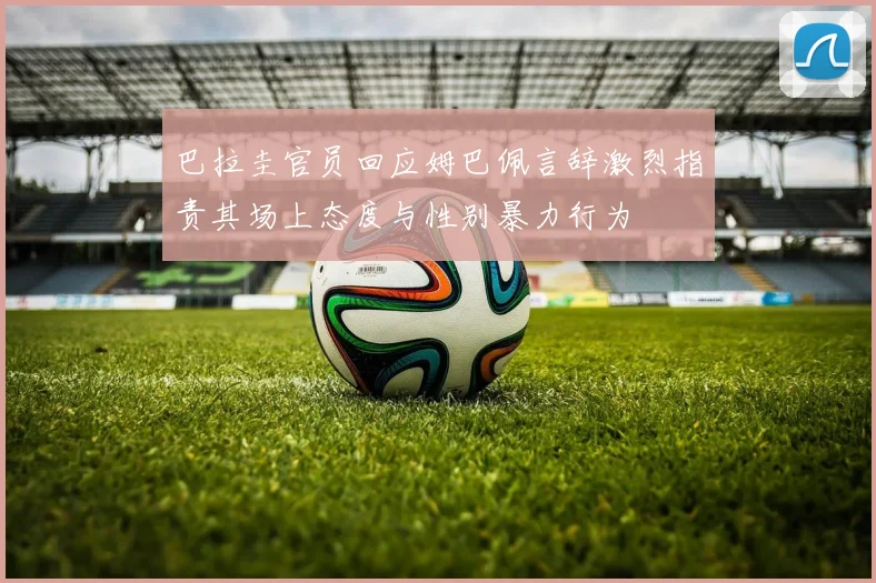 巴拉圭官员回应姆巴佩言辞激烈指责其场上态度与性别暴力行为