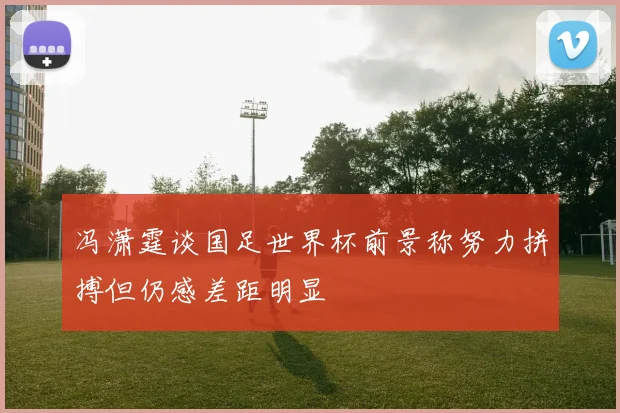 冯潇霆谈国足世界杯前景称努力拼搏但仍感差距明显