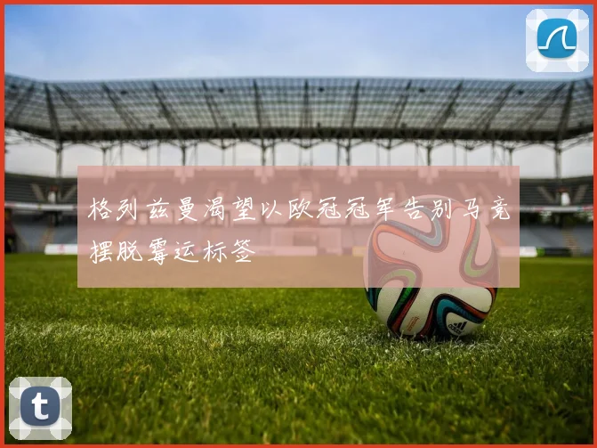 格列兹曼渴望以欧冠冠军告别马竞摆脱霉运标签