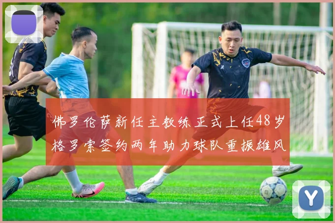 佛罗伦萨新任主教练正式上任48岁格罗索签约两年助力球队重振雄风