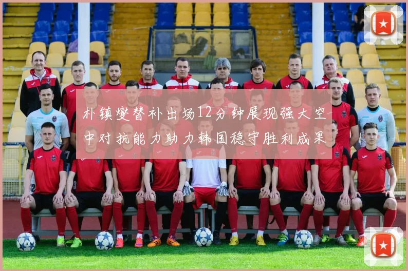 朴镇燮替补出场12分钟展现强大空中对抗能力助力韩国稳守胜利成果