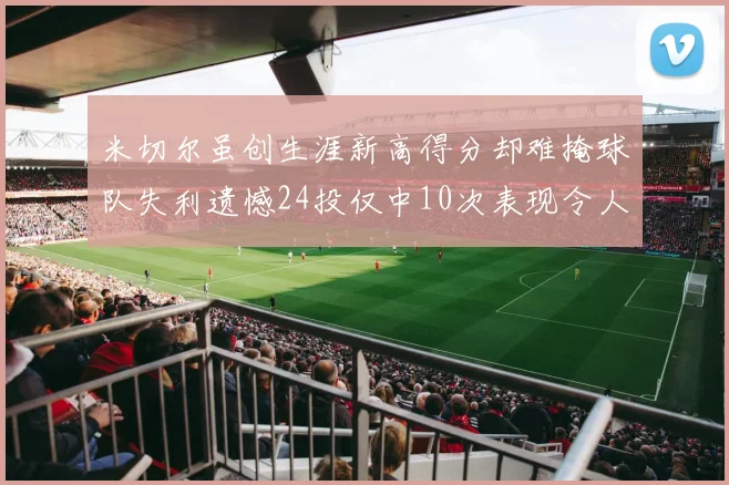 米切尔虽创生涯新高得分却难掩球队失利遗憾24投仅中10次表现令人唏嘘
