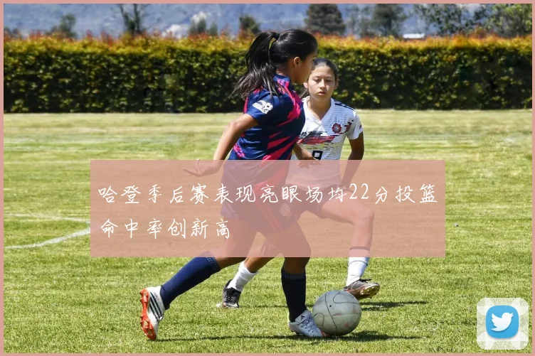 哈登季后赛表现亮眼场均22分投篮命中率创新高