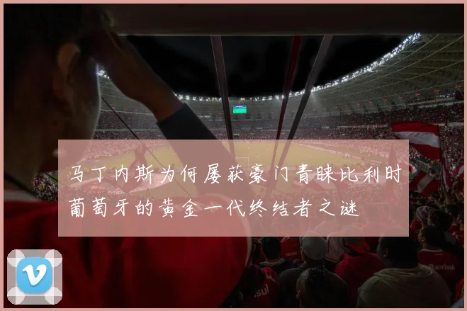 马丁内斯为何屡获豪门青睐比利时葡萄牙的黄金一代终结者之谜