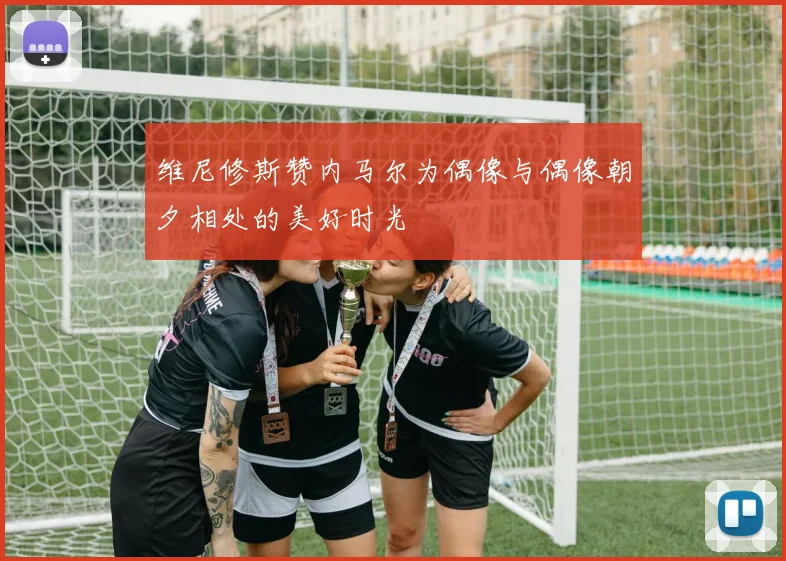 维尼修斯赞内马尔为偶像与偶像朝夕相处的美好时光
