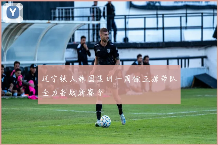 辽宁铁人韩国集训一周徐正源带队全力备战新赛季